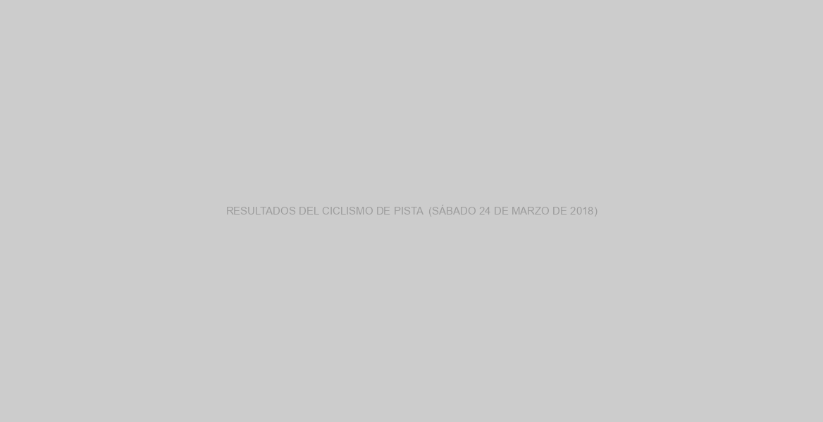 RESULTADOS DEL CICLISMO DE PISTA  (SÁBADO 24 DE MARZO DE 2018)
